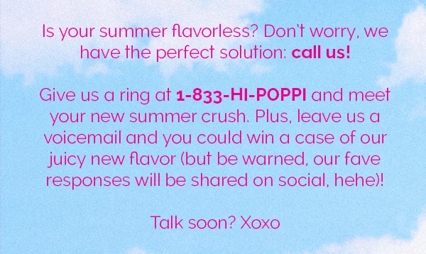Is your summer flavorless? Don't worry, we have the perfect solution: call us! Give us a ring at 1-833-HI-POPPI and meet your new summer crush. Plus, leave us a voicemail and you could win a case of our juicy new flavor (but be warned, our fave responses will be shared on social, hehe)! Talk soon? Xoxo