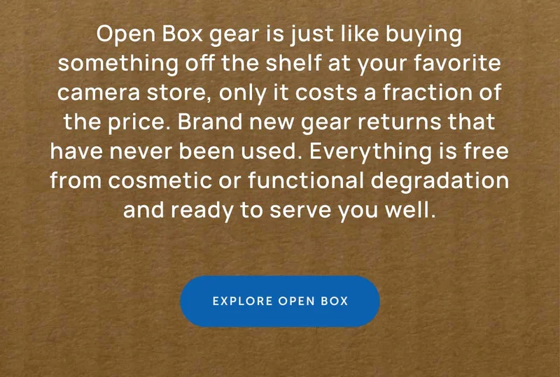 Open Box gear is just like buying something off the shelf at your favorite camera store, only it costs a fraction of the price. Brand new gear returns that have never been used. Everything is free from cosmetic or functionality degradation and ready to serve you well.  Shop Open Box