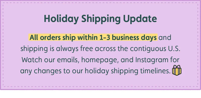 Holiday Shipping Update. All orders ship within 1-3 business days and shipping is always free across the contiguous U.S. Watch our emails, homepage, and Instagram for any changes to our holiday shipping timelines.
