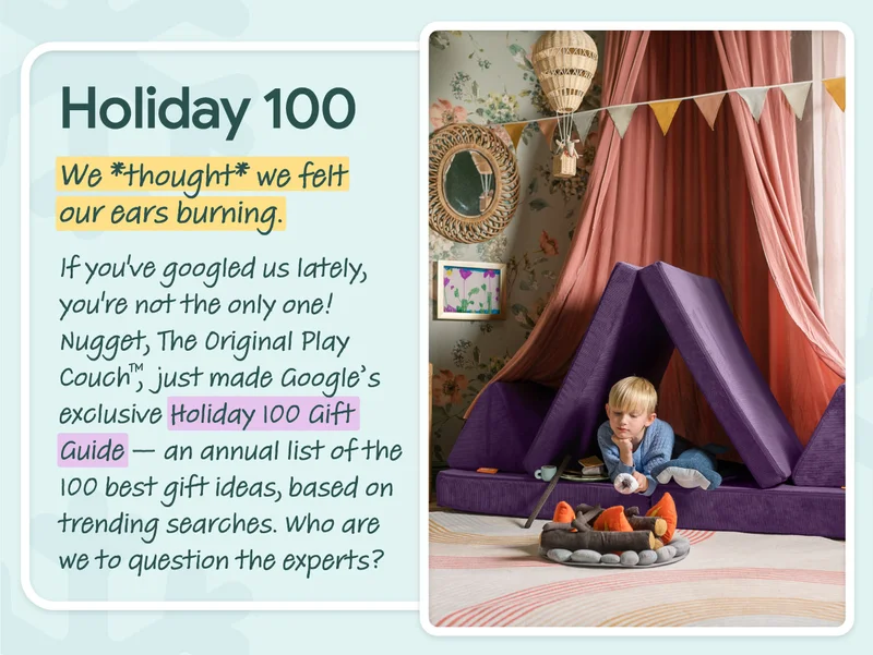 Holiday 100. We *thought* we felt our ears burning. If you’ve googled us lately, you’re not the only one! Nugget, The Original Play Couch™,  just made Google’s exclusive Holiday 100 Gift Guide — an annual list of the 100 best gift ideas, based on trending searches. Who are we to question the experts?