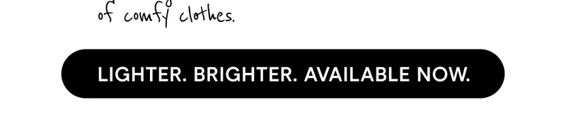 LIGHTER. BRIGHTER. AVAILABLE NOW.