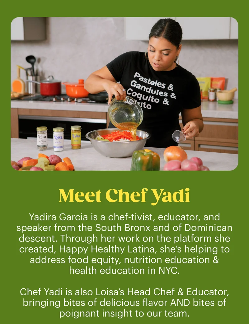 Meet Chef Yadi. Yadira Garcia is a chef-tivist, educator, and speaker from the South Bronx of New York City of Dominican descent. Through her work on the platform she created, Happy Healthy Latina, she’s helping to address food justice, nutrition education & health inequities in NYC.  Chef Yadi is also Loisa’s Head Chef & Educator, bringing bites of delicious flavor AND bites of poignant insight to our team.