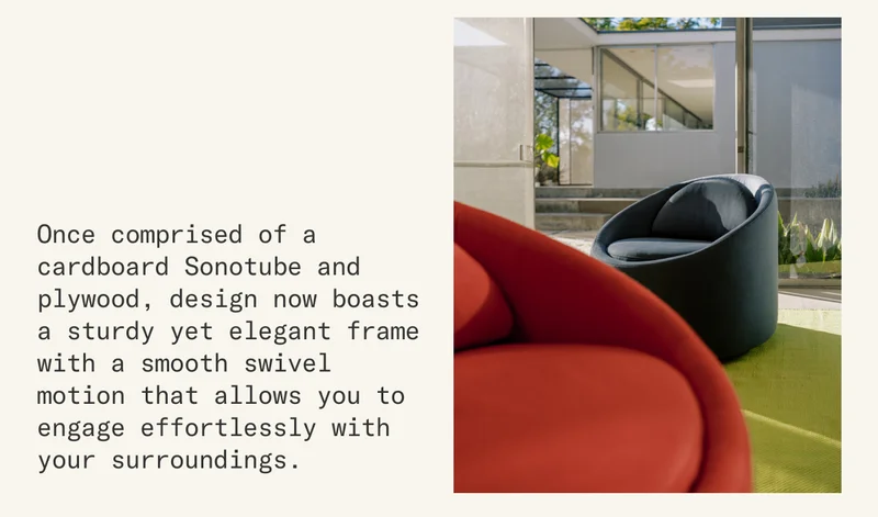 Once comprised of a cardboard Sonotube and plywood, design now boasts a sturdy yet elegant frame with a smooth swivel motion that allows you to engage effortlessly with your surroundings.