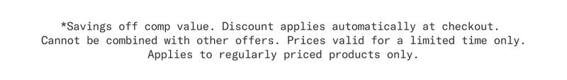 *Savings off comp value. Discount applies automatically at checkout. Cannot be combined with other offers. Prices valid for a limited time only. Applies to regularly price products only.