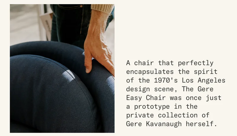 A chair that perfectly encapsulates the spirit of the 1970's Los Angeles design scene, The Gere Easy Chair was once just a prototype in the private collection of Gere Kavanaugh herself.