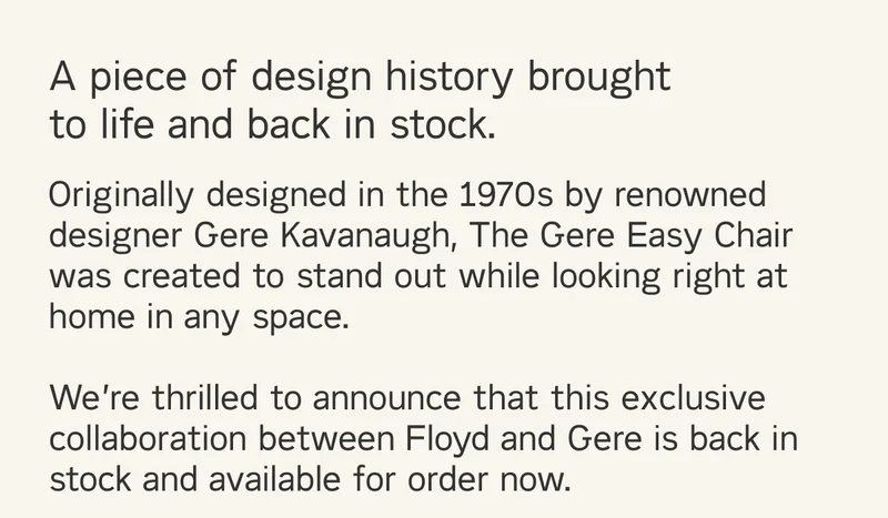 A piece of design history brought to life and back in stock. Originally designed in the 1970s by Gere Kavanaugh, The Gere Easy Chair was created to stand out while looking right at home in any space. We're thrilled to announce that this exclusive collaboration between Floyd and Gere is back in stock and available for order.