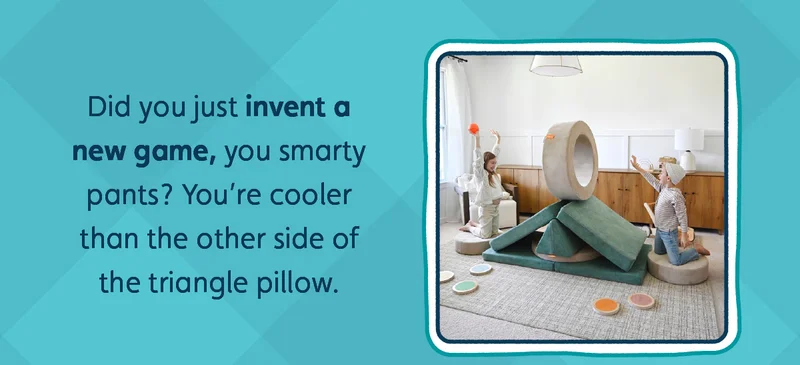Did you just invent a new game, you smarty pants? You’re cooler than the other side of the triangle pillow.