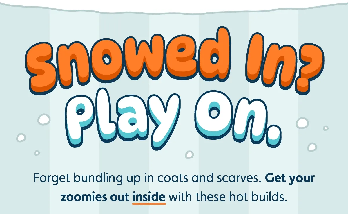 Snowed In? Play On. Forget bundling up in coats and scarves. Get your zoomies out inside with these hot builds.
