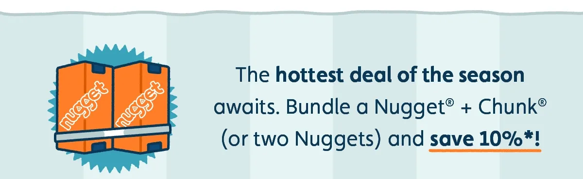 The hottest deal of the season awaits. Bundle a Nugget® + Chunk® (or two Nuggets) and save 10%*!