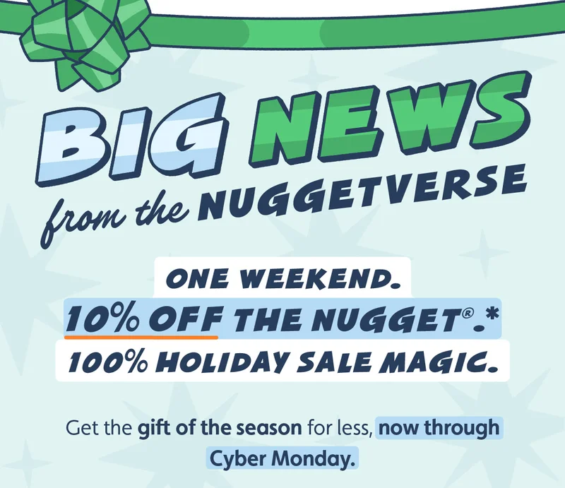 Big News from the Nuggetverse. One weekend.  10% off The Nugget®.*  100% Holiday Sale magic. Get the gift of the season for less, now through Cyber Monday.