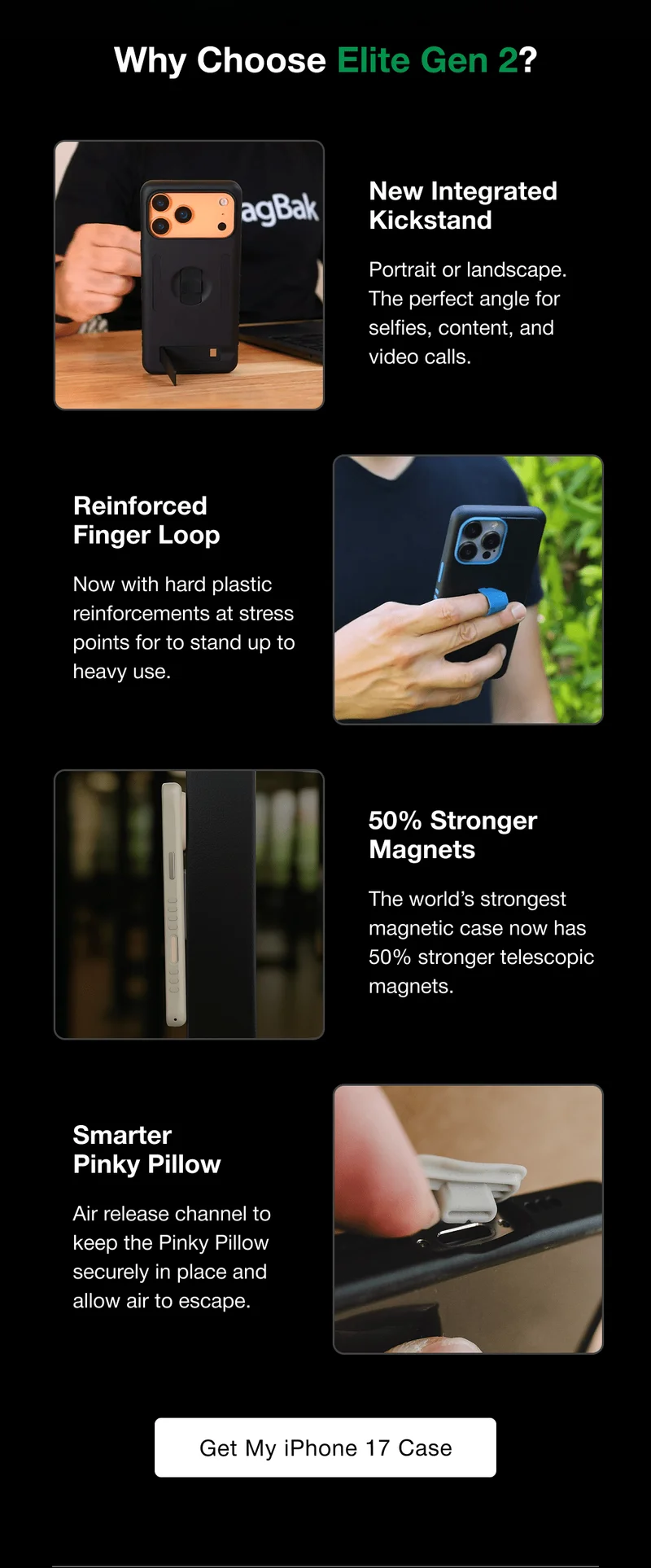 Why Choose Elite Gen 2?  New Integrated Kickstand Portrait or landscape. The perfect angle for selfies, content, and video calls. Reinforced  Finger Loop Now with hard plastic reinforcements at stress points for to stand up to heavy use. 50% Stronger Magnets The world’s strongest magnetic case now has 50% stronger telescopic magnets. Smarter  Pinky Pillow Air release channel to keep the Pinky Pillow securely in place and allow air to escape.