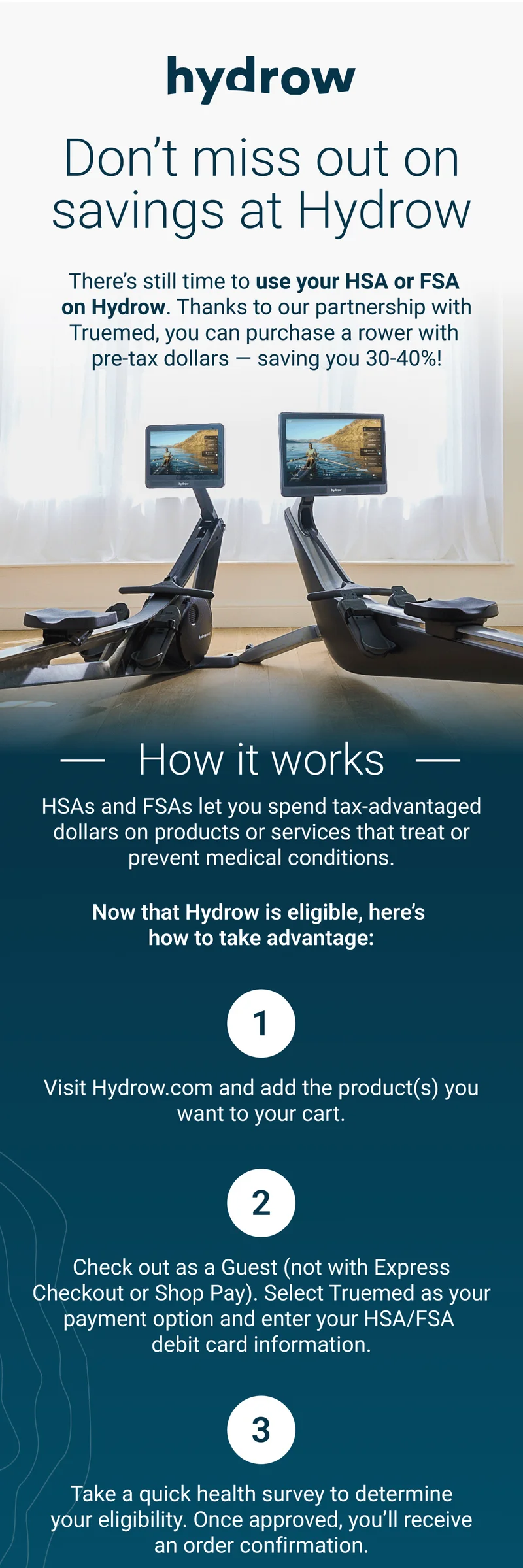 Don't miss out on savings at Hydrow. There's still time to use your HSA or FSA on Hydrow. Thanks to our partnership with Truemed, you can purchase a rower with pre-tax dollars - saving you 30-40%! How it works. HSAs and FSAs let you spend tax-advantaged dollars on products or services that treat or prevent medical conditions. Now that Hydrow is eligible, here's how to take advantage. 1) Visit Hydrow.com and add the product(s) you want to your cart. 2) Check out as a Guest (not with Express Checkout or Shop Pay). Select Truemed as your payment option and enter your HSA/FSA debit card information. 3) Take a quick health survey to determine your eligibility. Once approved, you'll receive an order confirmation.