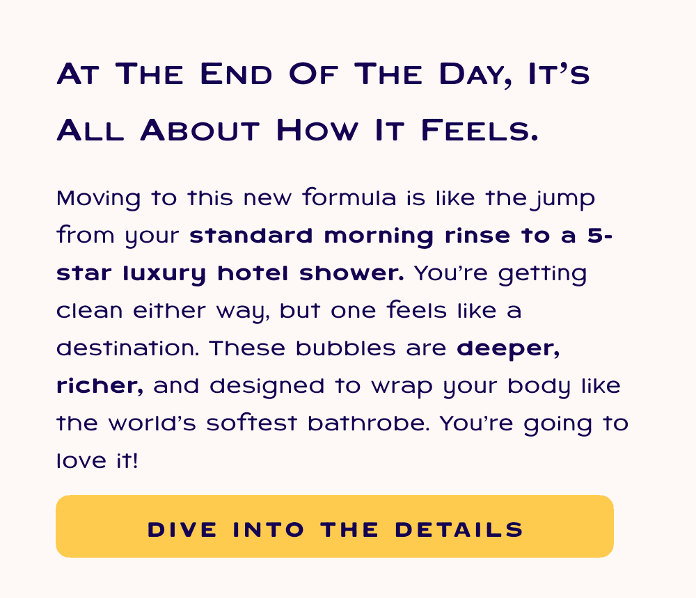 At the end of the day, it's all about how it feels. Moving to this new formula is like the jump from your standard morning rinse to a 5-star luxury hotel shower. You’re getting clean either way, but one feels like a destination. These bubbles are deeper, richer, and designed to wrap your body like the world’s softest bathrobe. You’re going to love it! Dive into the details