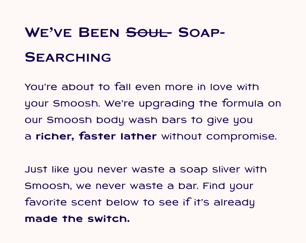 We've been soap-searching. You’re about to fall even more in love with your Smoosh. We’re upgrading the formula on our Smoosh body wash bars to give you a&nbsp;richer, faster lather&nbsp;without compromise.  Just like you never waste a soap sliver with Smoosh, we never waste a bar. Find your favorite scent below to see if it’s already made the switch.