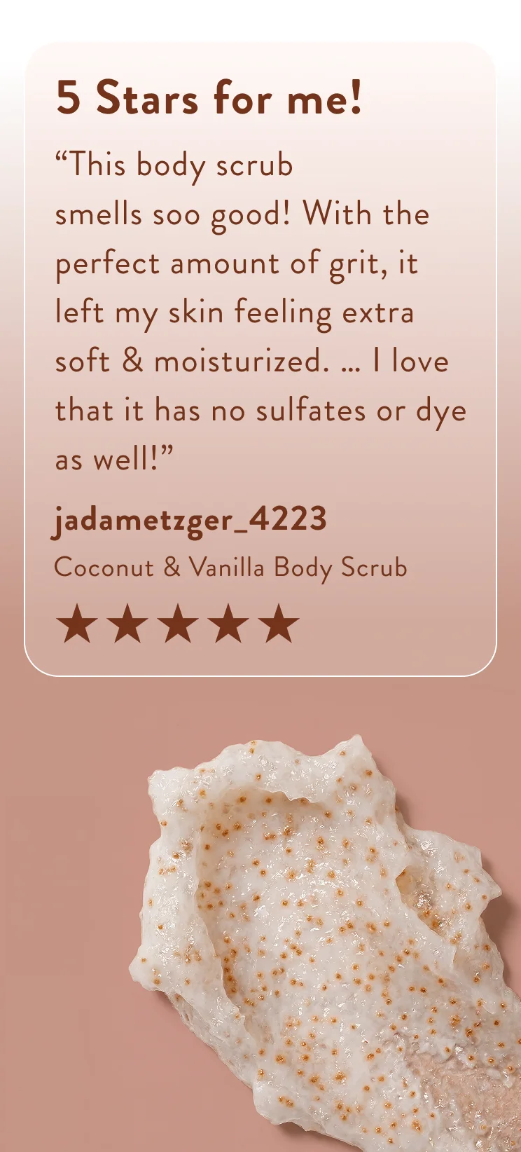 5 Stars for me! “This body scrub smells soo good! With the perfect amount of grit, it left my skin feeling extra soft & moisturized. … I love that it has no sulfates or dye as well!”   jadametzger_4223  Coconut & Vanilla Body Scrub . Five stars