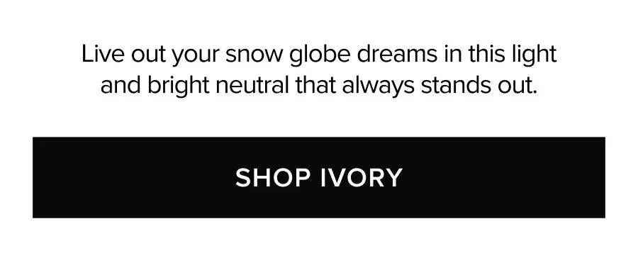 LIVE OUT YOUR SNOW GLOBE DREAMS IN THIS LIGHT AND BRIGHT NEUTRAL THAT ALWAYS STANDS OUT. SHOP IVORY