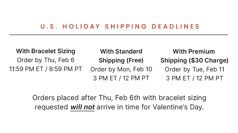 With Bracelet Sizing: Order by Thu, Feb 06 11:59 PM ET /  8:59 PM PT — With Standard: Shipping (Free) Order by Mon, Feb 10 3 PM ET / 12 PM PT — With Premium Shipping ($30 Charge): Order by Tue, Feb 11 3 PM ET / 12PM PT — Orders placed after Thu, Feb 6th with bracelet sizing requested will not arrive in time for Valentine’s Day.