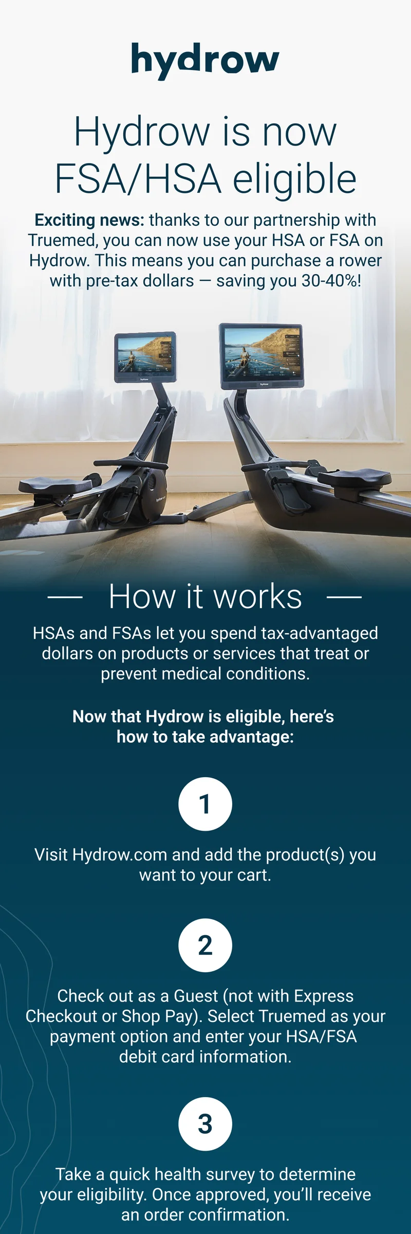 Hydrow is now FSA/HSA eligible. Exiting news: thanks to our partnership with Truemed, you can now use your HSA or FSA on Hydrow. This means you can purchase a rower with pre-tax dollars - saving you 30-40%! How it works. HSAs and FSAs let you spend tax-advantages dollars on products or services that treat or prevent medical conditions. Now that Hydrow is eligible, here's how to take advantage. 1. Visit Hydrow.com and add the product(s) you want to your cart. 2. Checkout as Guest (not with Express Checkout or Shop Pay). Selected Truemed as your payment option and enter your HSA/FSA debit card information. 3. Take quick health survey to determine your eligibility. Once approved, you'll receive an order confirmation. Shop Hydrow.