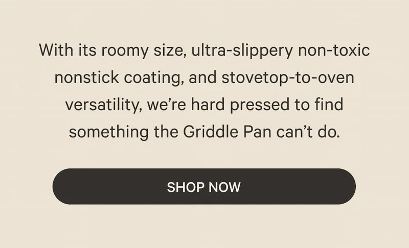 With its roomy size, ultra-slippery non-toxic nonstick coating, and stovetop-to-oven versatility, we’re hard pressed to find something the Griddle Pan can’t do. | Shop Now