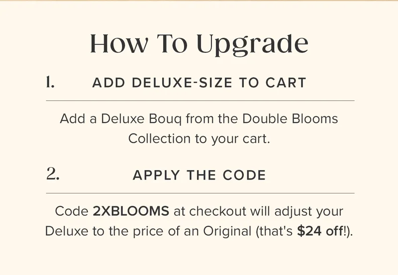 How To Upgrade: (1) Add a Deluxe-Size Bouq from the Double Blooms Collection to your cart. (2) Apply the Code 2XBLOOMS at checkout. This  will adjust the price of your Deluxe to the price of an Original (that's $24 off!)