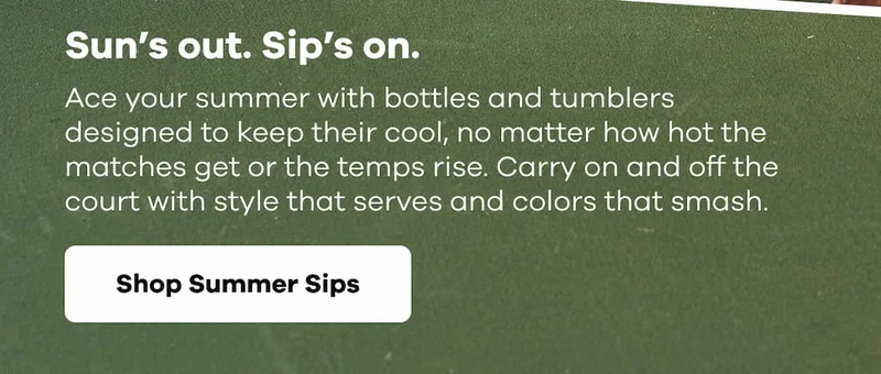 Sun’s out. Sip’s on. Ace your summer with bottles and tumblers designed to keep their cool, no matter how hot the matches get or the temps rise. Carry on and off the court with style that serves and colors that smash. | Shop Summer Sips