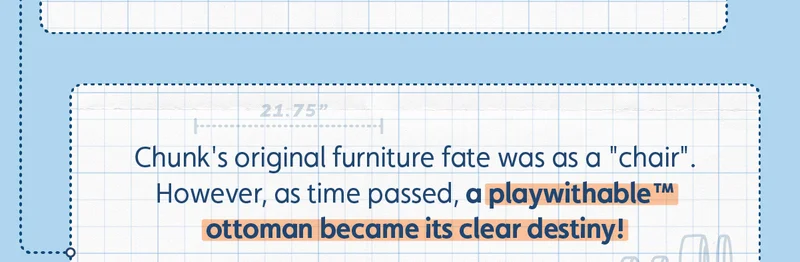Chunk's original furniture fate was as a "chair". However, as time passed, a playwithable™ ottoman became its clear destiny!