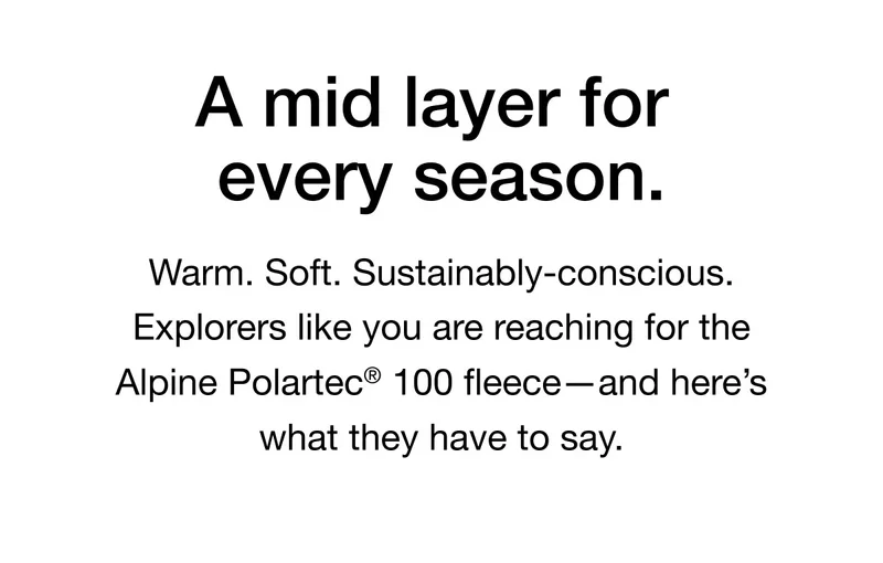 Warm. Soft. Sustainably-conscious. Explorers like you are reaching for the Alpine Polartec® 100 fleece-and here's what they have to say.