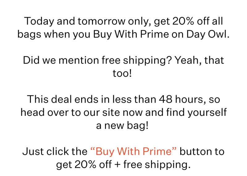 Today and tomorrow only, get 20% off all bags when you Buy With Prime on Day Owl.&nbsp;| Did we mention free shipping? Yeah, that too!&nbsp;| This deal ends in less than 48 hours, so head over to our site now and find yourself a new bag!&nbsp;| Just click the “Buy With Prime” button to get 20% off + free shipping