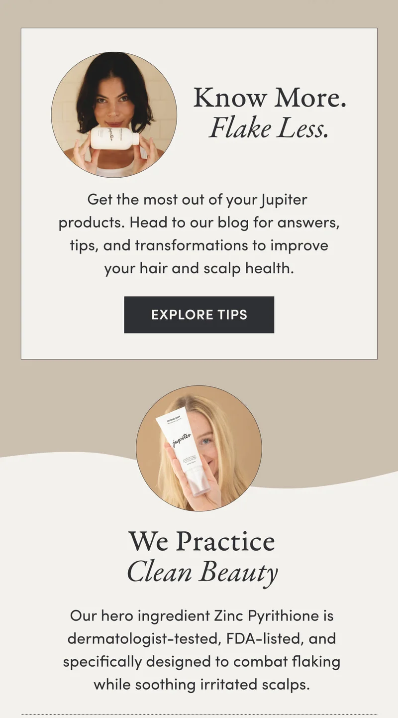 Know More. Flake Less. Get the most out of your Jupiter products. Head to our blog for answers, tips, and transformations to improve your hair and scalp health. EXPLORE TIPS We Practice Clean Beauty  Our hero ingredient Zinc Pyrithione is dermatologist-tested, FDA-listed, and specifically designed to combat flaking while soothing irritated scalps