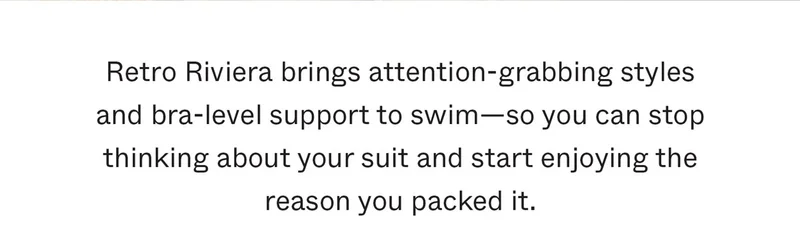 Retro Riviera brings attention-grabbing styles and bra-level support to swim—so you can stop thinking about your suit and start enjoying the reason you packed it.