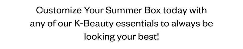 Customize Your Summer Box today with any of our K-Beauty essentials to always be looking your best! Customize Your Summer Box today with any of our K-Beauty essentials to always be looking your best!