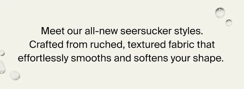 Meet our all-new seersucker styles. Crafted from ruched, textured fabric that effortlessly smooths and softens your shape.