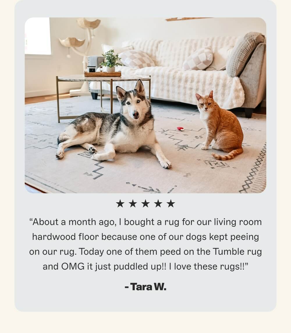 “About a month ago, I bought a rug for our living room hardwood floor because one of our dogs kept peeing on our rug. Today one of them peed on the Tumble rug and OMG it just puddled up!! I love these rugs!!”