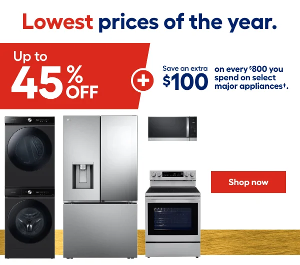 Lowest prices of the year. Up to 45% OFF + Save an extra $100 on every $800 you spend on select major appliances.