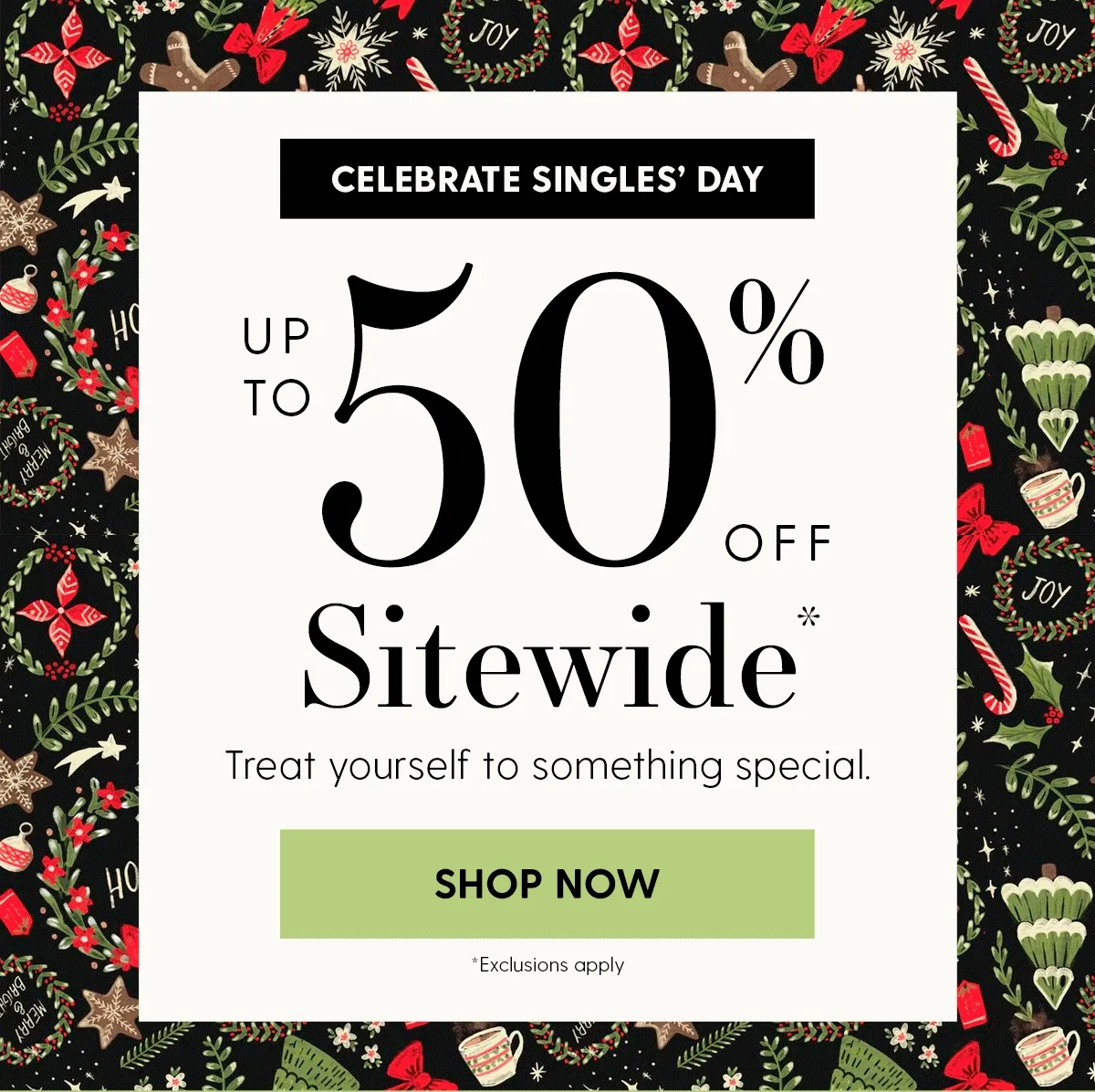 Celebrate Singles' Day | Up to 50% Off Sitewide* | Treat yourself to something special. | SHOP NOW | *Exclusions apply