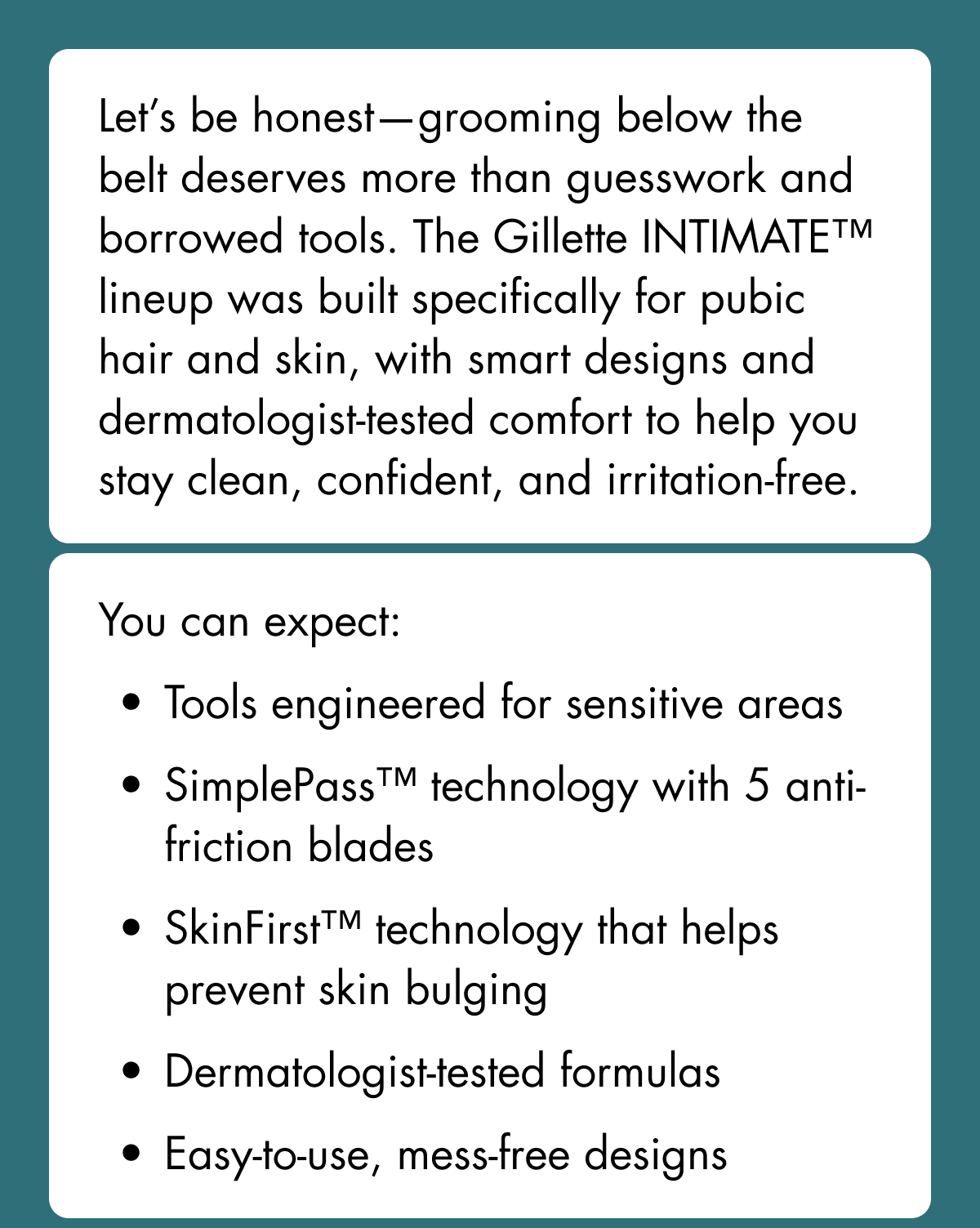 Let’s be honest—grooming below the belt deserves more than guesswork and borrowed tools. The Gillette INTIMATE™ lineup was built specifically for pubic hair and skin, with smart designs and dermatologist-tested comfort to help you stay clean, confident, and irritation-free. You can expect: Tools engineered for sensitive areas. SimplePass™ technology with 5 anti-friction blades. SkinFirst™ technology that helps prevent skin bulging. Dermatologist-tested formulas. Easy-to-use, mess-free designs
