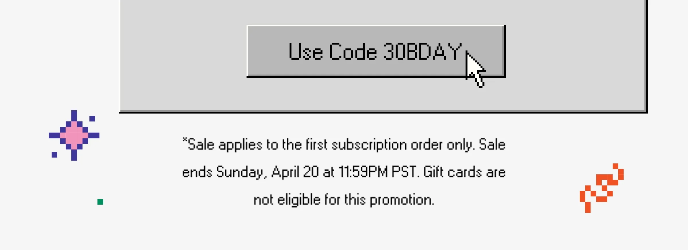 Use code 30BDAY*Sale applies to the first subscription order only. Sale ends Sunday, April 20 at 11:59PM PST.
