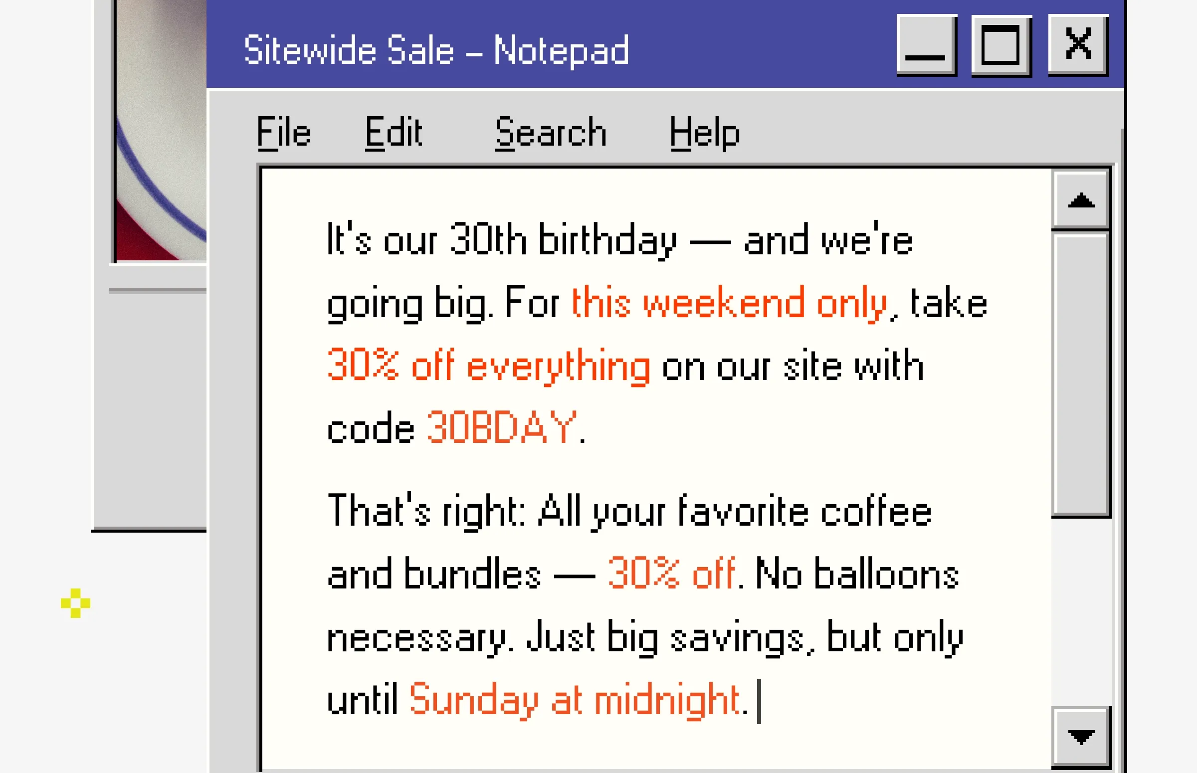 t’s our 30th birthday — and we’re going big. For this weekend only, take 30% off everything on our site with code 30BDAY.  That’s right: All your favorite coffee and bundles — 30% off. No balloons necessary. Just big savings, but only until Sunday at midnight.