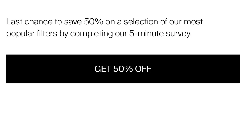Last chance to save 50% on a selection of our most popular filters by completing our 5-minute survey.