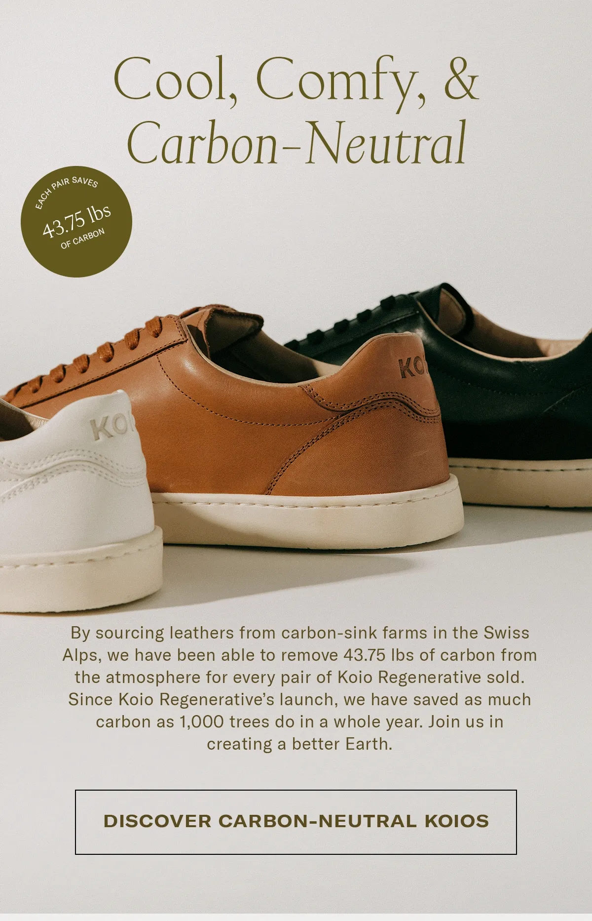 By sourcing leathers from carbon-sink farms in the Swiss Alps, we have been able to remove 43.75 lbs of carbon from the atmosphere for every pair of Koio Regenerative sold. Since Koio Regenerative’s launch, we have saved as much carbon as a 1,000 trees do in a whole year. Join us in creating a better Earth.
