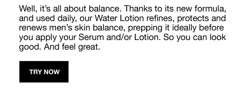 Well, it's all about balance. Thanks to its new formula, and used daily, our Water Lotion refines, protects and renews men's skin balance, prepping it ideally before you apply your Serum and/or Lotion. So you can look good. And feel great. | TRY NOW