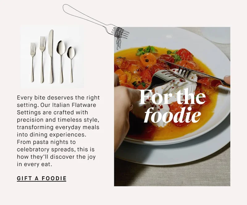 Every bite deserves the right setting. Our Italian Flatware Settings are crafted with precision and timeless style, transforming everyday meals into dining experiences. From pasta nights to celebratory spreads, this is how they’ll discover the joy in every eat. For the foodie GIFT A FOODIE