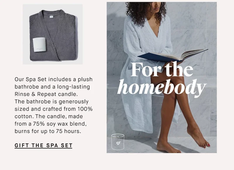 Our Spa Set includes a plush bathrobe and a long-lasting Rinse & Repeat candle.  The bathrobe is generously sized and crafted from soft cotton. The candle, made from a 75% soy wax blend, burns for up to 75 hours. For the homebody GIFT THE Spa Set