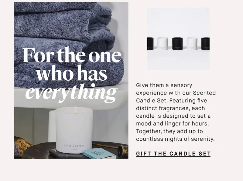 For the one who has everything   Give them a sensory experience with our Scented Candle Set. Featuring five distinct fragrances, each candle is designed to set a mood and linger for hours. Together, they add up to countless nights of serenity. GIFT THE CANDLE SET