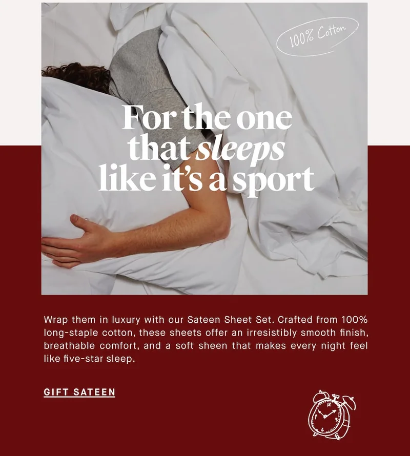 100% Cotton For the one that sleeps like it’s a sport Wrap them in luxury with our Sateen Set. Crafted from 100% long-staple cotton, these sheets are incredibly smooth and breathable. With a 400 thread count and a subtle sheen, they offer comfort and style for a perfect night's sleep. GIFT SATEEN