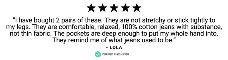 “I have bought 2 pairs of these. They are not stretchy or stick tightly to  my legs. They are comfortable, relaxed, 100% cotton jeans with substance,  not thin fabric. The pockets are deep enough to put my whole hand into.  They remind me of what jeans used to be.”