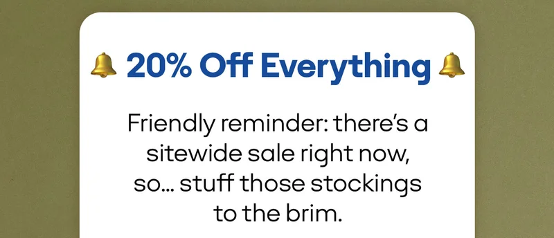 20% OFF Everything. Friendly reminder: there's a sitewide sale right now, so... stuff those stockings to the brim.