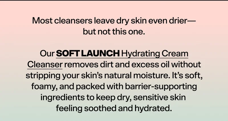Most cleansers leave dry skin even drier—but not this one. Our Soft Launch Hydrating Cream Cleanser removes dirt and excess oil without stripping your skin’s natural moisture. It’s soft, foamy, and packed with barrier-supporting ingredients to keep dry, sensitive skin feeling soothed and hydrated.