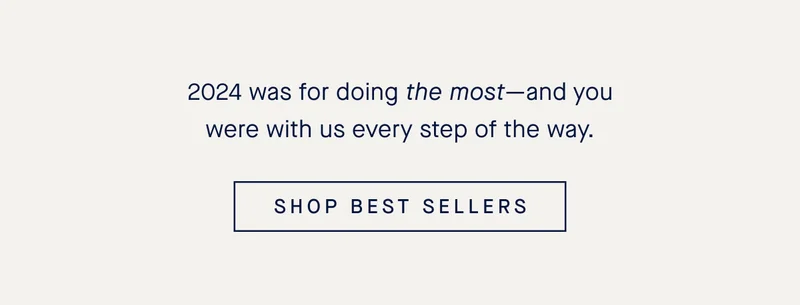 2024 was for doing the most-and you were with us every step of the way. SHOP BEST SELLERS 2024 was for doing the most-and you were with us every step of the way. SHOP BEST SELLERS