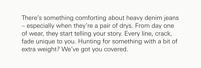 There’s something comforting about heavy denim jeans – especially when they’re a pair of drys. From day one of wear, they start telling your story. Every line, crack, fade unique to you. Hunting for something with a bit of extra weight? We’ve got you covered.